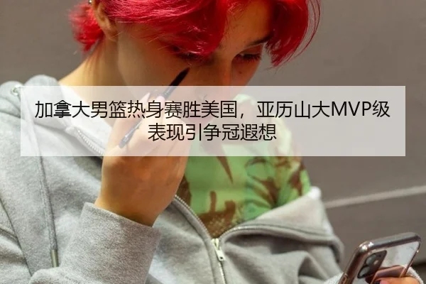 加拿大男篮热身赛胜美国，亚历山大MVP级表现引争冠遐想